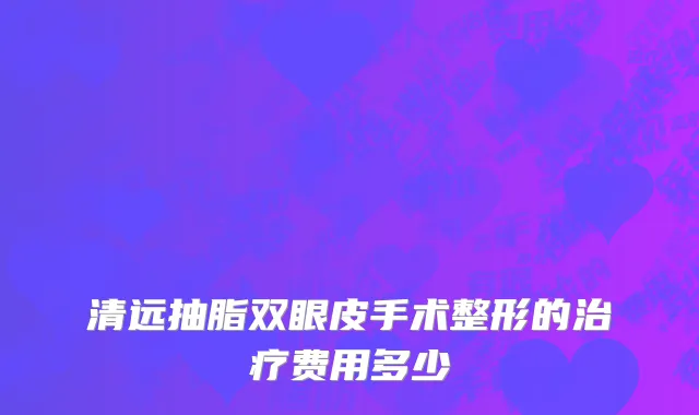 清远抽脂双眼皮手术整形的治疗费用多少