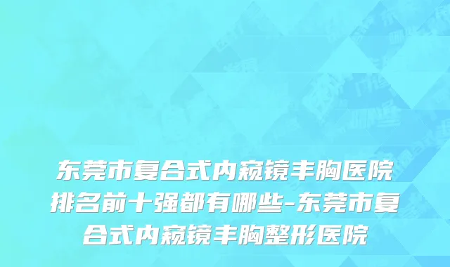 东莞市复合式内窥镜丰胸医院排名前十强都有哪些-东莞市复合式内窥镜丰胸整形医院