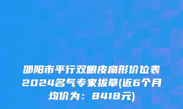 邵阳市平行双眼皮扇形价位表2024名气专家拔草(近6个月均价为：8418元)