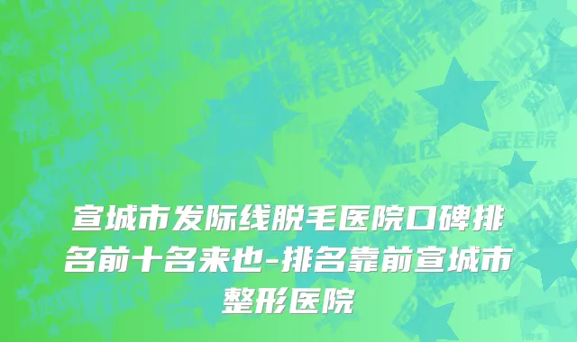 宣城市发际线脱毛医院口碑排名前十名来也-排名靠前宣城市整形医院