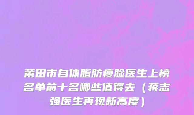 莆田市自体脂肪瘦脸医生上榜名单前十名哪些值得去（蒋志强医生再现新高度）