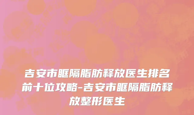 吉安市眶隔脂肪释放医生排名前十位攻略-吉安市眶隔脂肪释放整形医生