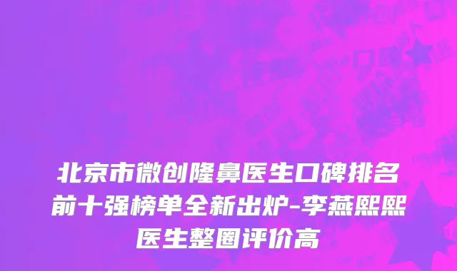 北京市微创隆鼻医生口碑排名前十强榜单全新出炉-李燕熙熙医生整圈评价高