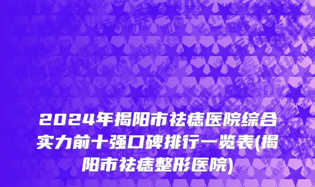 2024年揭阳市祛痣医院综合实力前十强口碑排行一览表(揭阳市祛痣整形医院)