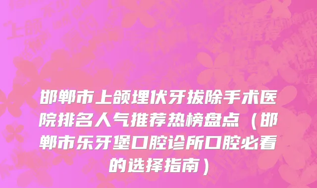 邯郸市上颌埋伏牙拔除手术医院排名人气推荐热榜盘点（邯郸市乐牙堡口腔诊所口腔必看的选择指南）