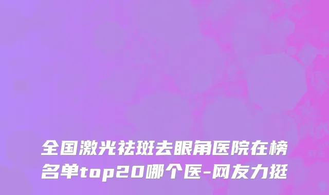 全国激光祛斑去眼角医院在榜名单top20哪个医-网友力挺