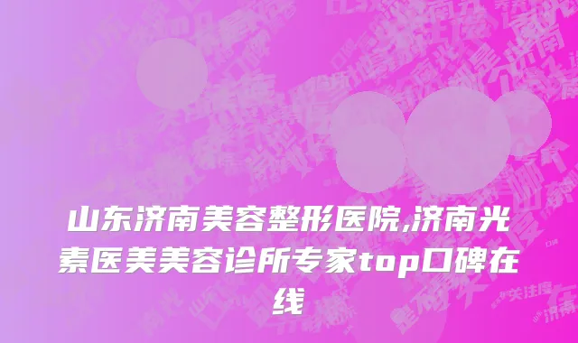 山东济南美容整形医院,济南光素医美美容诊所专家top口碑在线