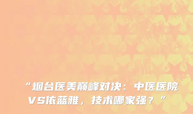 “烟台医美巅峰对决：中医医院VS依蓝雅，技术哪家强？”