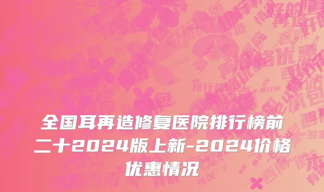 全国耳再造修复医院排行榜前二十2024版上新-2024价格优惠情况