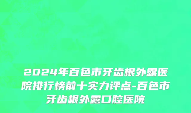 2024年百色市牙齿根外露医院排行榜前十实力评点-百色市牙齿根外露口腔医院