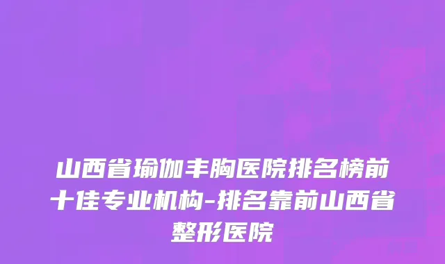 山西省瑜伽丰胸医院排名榜前十佳专业机构-排名靠前山西省整形医院