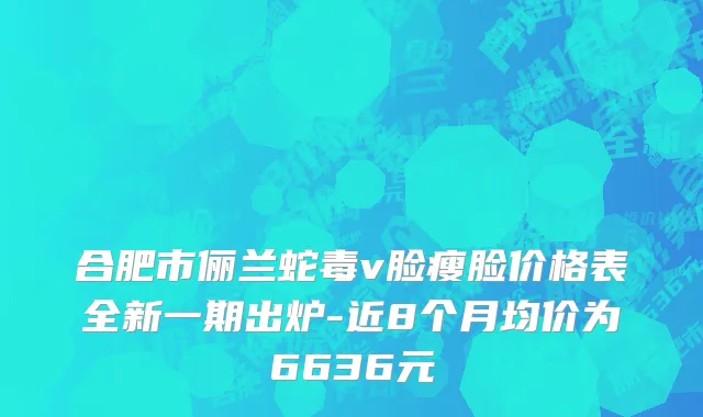 合肥市俪兰蛇毒v脸瘦脸价格表全新一期出炉-近8个月均价为6636元