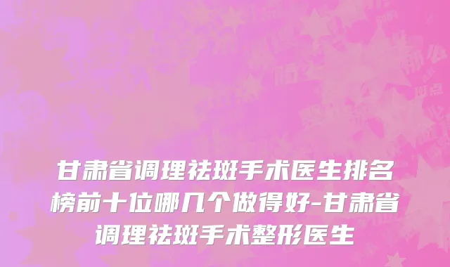 甘肃省调理祛斑手术医生排名榜前十位哪几个做得好-甘肃省调理祛斑手术整形医生
