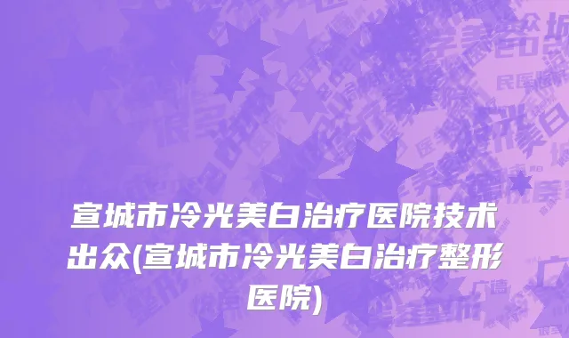 宣城市冷光美白治疗医院技术出众(宣城市冷光美白治疗整形医院)