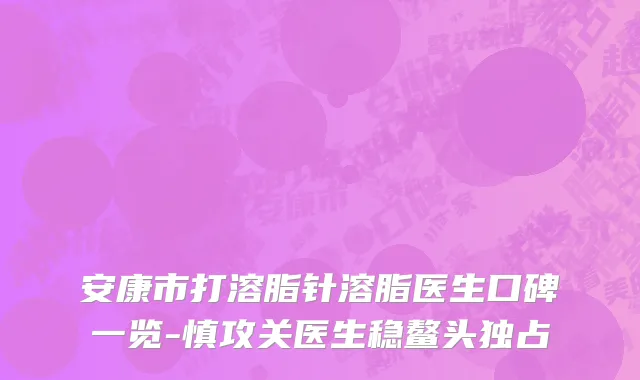 安康市打溶脂针溶脂医生口碑一览-慎攻关医生稳鳌头独占