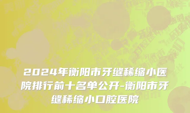 2024年衡阳市牙缝稀缩小医院排行前十名单公开-衡阳市牙缝稀缩小口腔医院