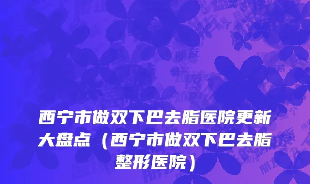 西宁市做双下巴去脂医院更新大盘点（西宁市做双下巴去脂整形医院）