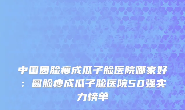 中国圆脸瘦成瓜子脸医院哪家好：圆脸瘦成瓜子脸医院50强实力榜单