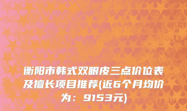 衡阳市韩式双眼皮三点价位表及擅长项目推荐(近6个月均价为：9153元)