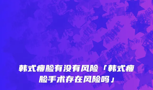 韩式瘦脸有没有风险「韩式瘦脸手术存在风险吗」