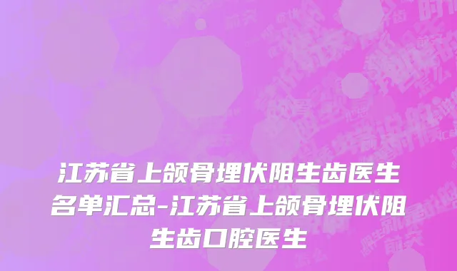 江苏省上颌骨埋伏阻生齿医生名单汇总-江苏省上颌骨埋伏阻生齿口腔医生