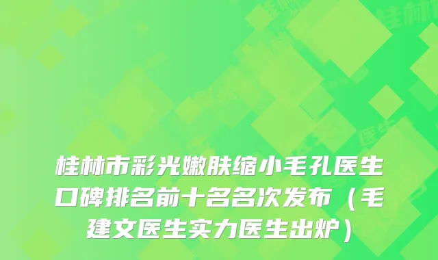 桂林市彩光嫩肤缩小毛孔医生口碑排名前十名名次发布（毛建文医生实力医生出炉）