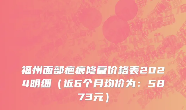 福州面部疤痕修复价格表2024明细(近6个月均价为:5873元)