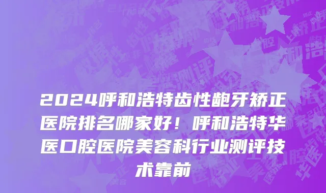 2024呼和浩特齿性龅牙矫正医院排名哪家好!呼和浩特华医口腔医院美容科行业测评技术靠前