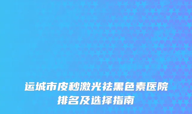 运城市皮秒激光祛黑色素医院排名及选择指南
