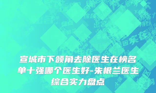 宣城市下颌角去除医生在榜名单十强哪个医生好-朱根兰医生综合实力盘点