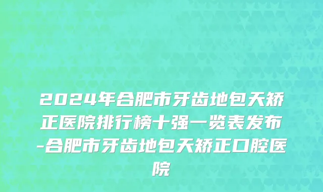 2024年合肥市牙齿地包天矫正医院排行榜十强一览表发布-合肥市牙齿地包天矫正口腔医院
