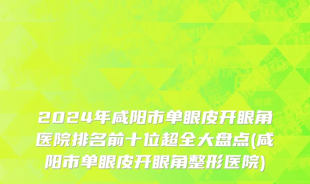 2024年咸阳市单眼皮开眼角医院排名前十位超全大盘点(咸阳市单眼皮开眼角整形医院)