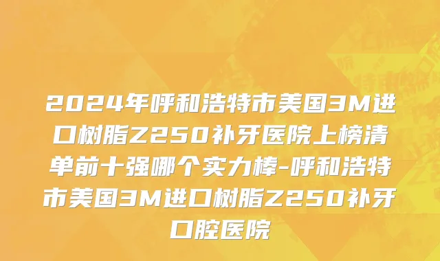 2024年呼和浩特市美国3M进口树脂Z250补牙医院上榜清单前十强哪个实力棒-呼和浩特市美国3M进口树脂Z250补牙口腔医院