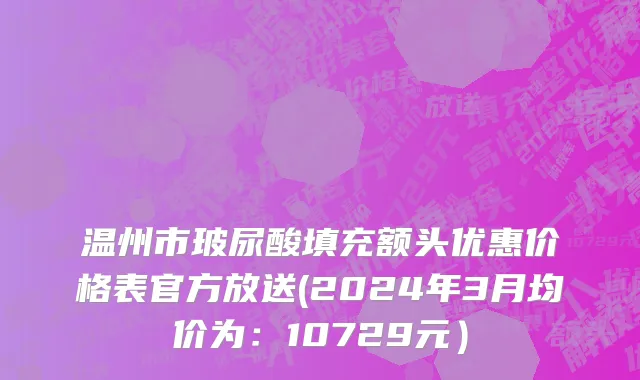 温州市玻尿酸填充额头优惠价格表官方放送(2024年3月均价为：10729元）
