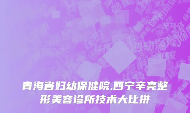 青海省妇幼保健院,西宁辛亮整形美容诊所技术大比拼