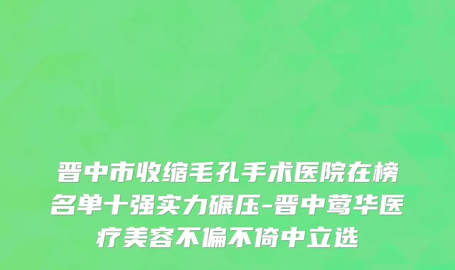 晋中市收缩毛孔手术医院在榜名单十强实力碾压-晋中莺华医疗美容不偏不倚中立选