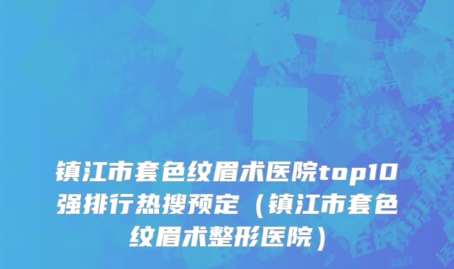 镇江市套色纹眉术医院top10强排行热搜预定（镇江市套色纹眉术整形医院）