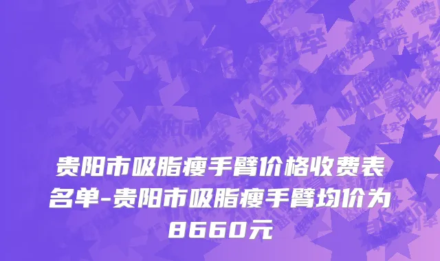 贵阳市吸脂瘦手臂价格收费表名单-贵阳市吸脂瘦手臂均价为8660元