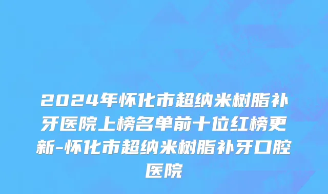 2024年怀化市超纳米树脂补牙医院上榜名单前十位红榜更新-怀化市超纳米树脂补牙口腔医院