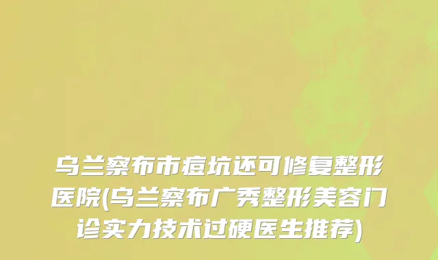 乌兰察布市痘坑还可修复整形医院(乌兰察布广秀整形美容门诊实力技术过硬医生推荐)