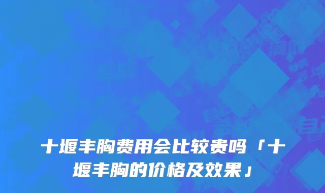 十堰丰胸费用会比较贵吗「十堰丰胸的价格及效果」