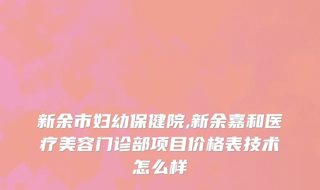 新余市妇幼保健院,新余嘉和医疗美容门诊部项目价格表技术怎么样