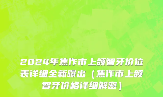 2024年焦作市上颌智牙价位表详细全新曝出（焦作市上颌智牙价格详细解密）