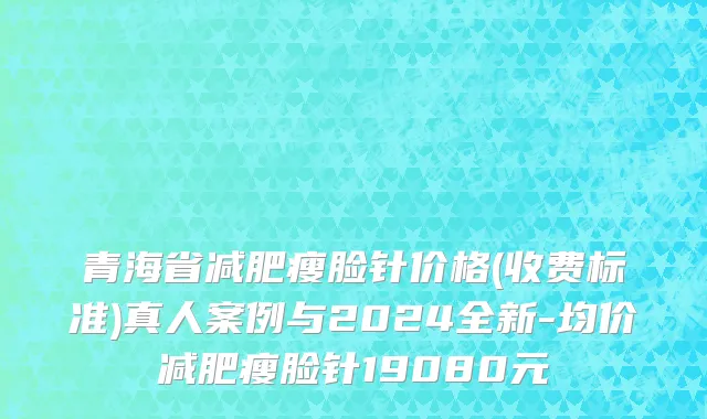 青海省减肥瘦脸针价格(收费标准)真人案例与2024全新-均价减肥瘦脸针19080元