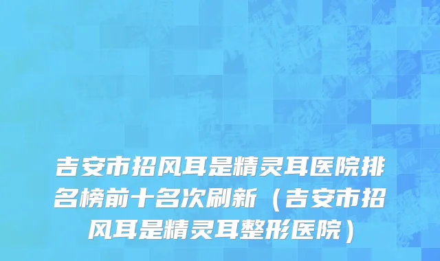 吉安市招风耳是精灵耳医院排名榜前十名次刷新（吉安市招风耳是精灵耳整形医院）