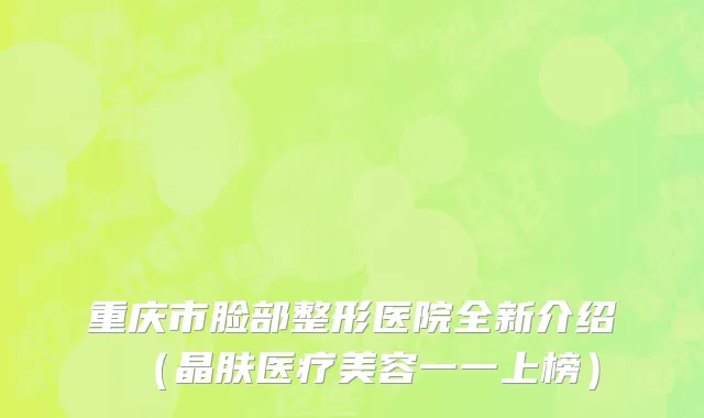 重庆市脸部整形医院全新介绍（晶肤医疗美容一一上榜）