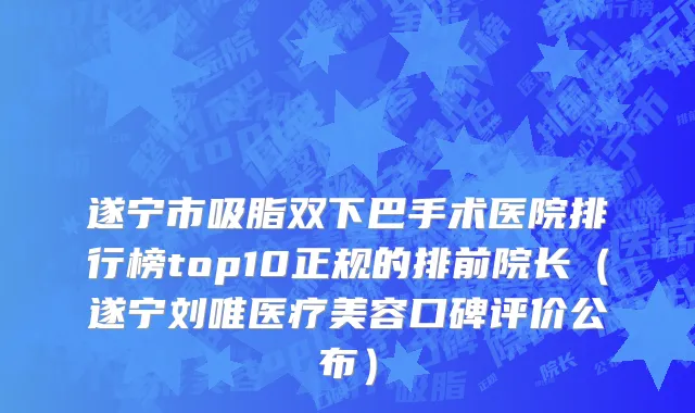 遂宁市吸脂双下巴手术医院排行榜top10正规的排前院长（遂宁刘唯医疗美容口碑评价公布）