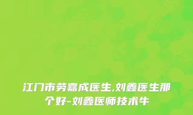江门市劳嘉成医生,刘鑫医生那个好-刘鑫医师技术牛
