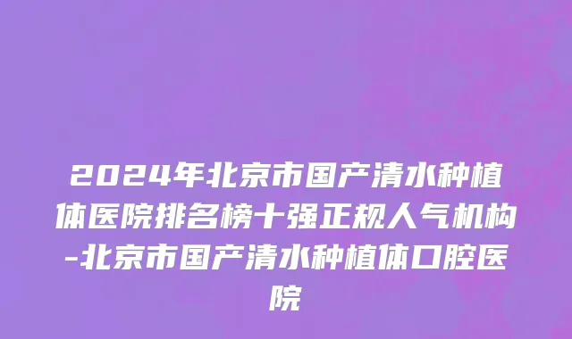 2024年北京市国产清水种植体医院排名榜十强正规人气机构-北京市国产清水种植体口腔医院