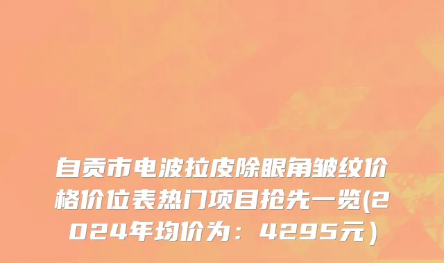 自贡市电波拉皮除眼角皱纹价格价位表热门项目抢先一览(2024年均价为：4295元）